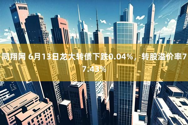 同翔网 6月13日龙大转债下跌0.04%，转股溢价率77.43%