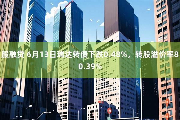 股融贷 6月13日瑞达转债下跌0.48%，转股溢价率80.39%