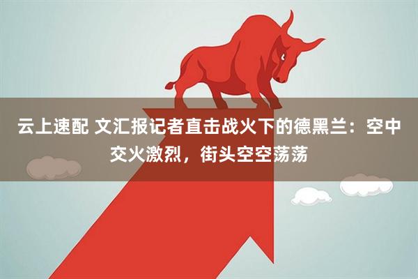 云上速配 文汇报记者直击战火下的德黑兰：空中交火激烈，街头空空荡荡