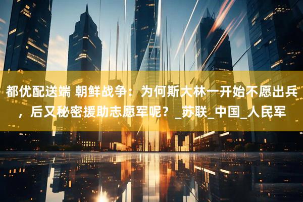 都优配送端 朝鲜战争:为何斯大林一开始不愿出兵,后又秘密援助志愿军呢?_苏联_中国_人民军