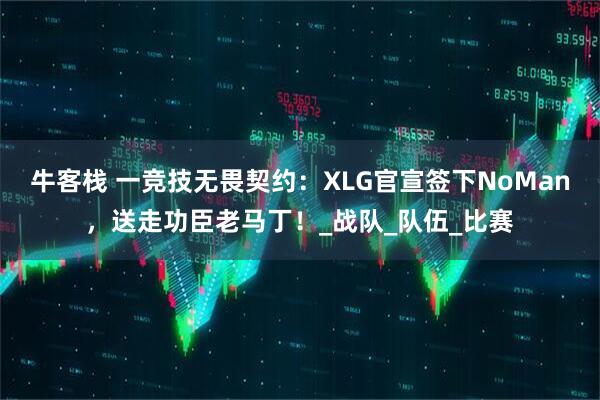 牛客栈 一竞技无畏契约：XLG官宣签下NoMan，送走功臣老马丁！_战队_队伍_比赛