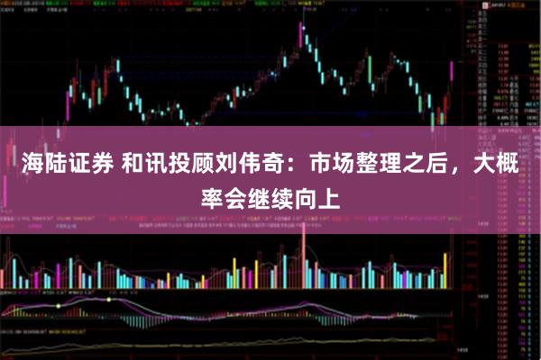 海陆证券 和讯投顾刘伟奇：市场整理之后，大概率会继续向上