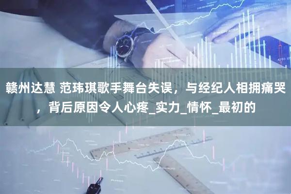 赣州达慧 范玮琪歌手舞台失误，与经纪人相拥痛哭，背后原因令人心疼_实力_情怀_最初的