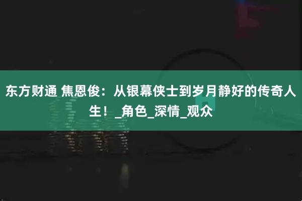 东方财通 焦恩俊：从银幕侠士到岁月静好的传奇人生！_角色_深情_观众