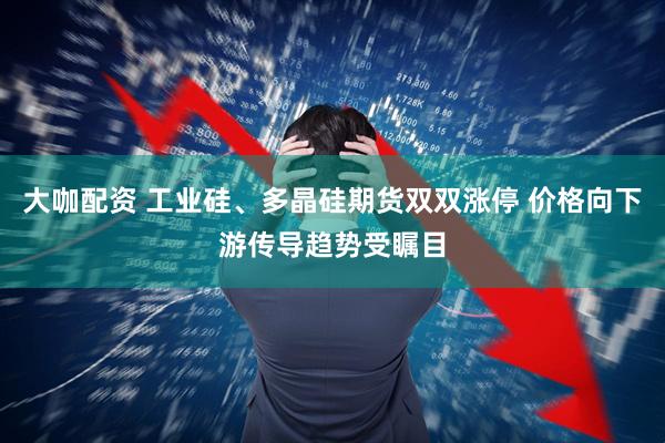 大咖配资 工业硅、多晶硅期货双双涨停 价格向下游传导趋势受瞩目