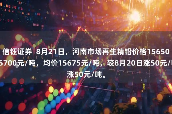 信钰证券  8月21日，河南市场再生精铅价格15650-15700元/吨，均价15675元/吨，较8月20日涨50元/吨。