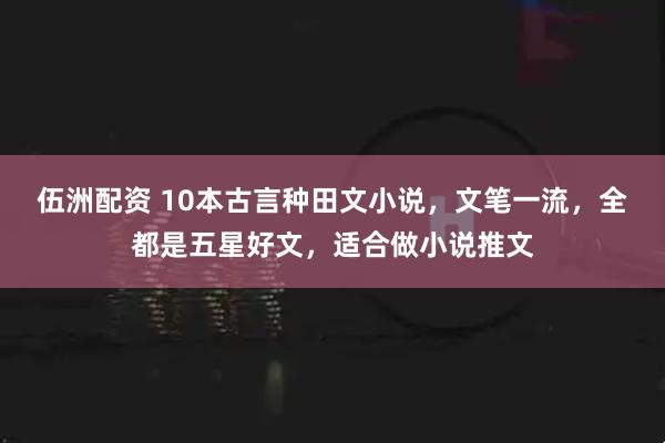 伍洲配资 10本古言种田文小说，文笔一流，全都是五星好文，适合做小说推文