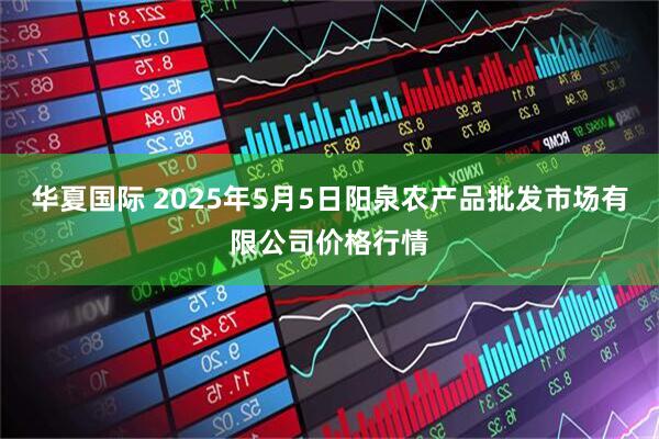 华夏国际 2025年5月5日阳泉农产品批发市场有限公司价格行情