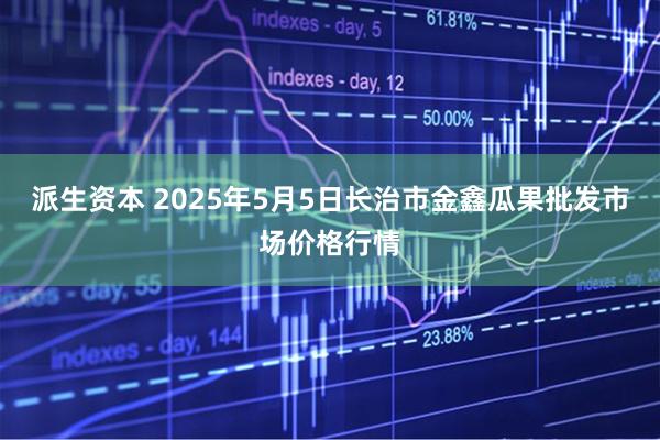 派生资本 2025年5月5日长治市金鑫瓜果批发市场价格行情