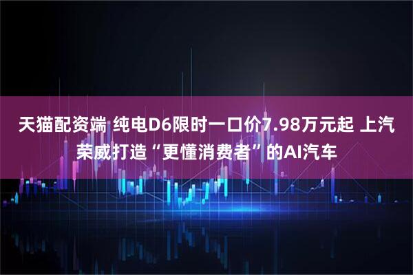 天猫配资端 纯电D6限时一口价7.98万元起 上汽荣威打造“更懂消费者”的AI汽车