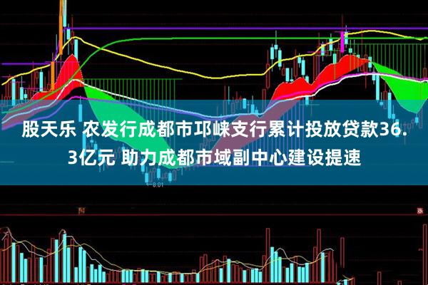 股天乐 农发行成都市邛崃支行累计投放贷款36.3亿元 助力成都市域副中心建设提速