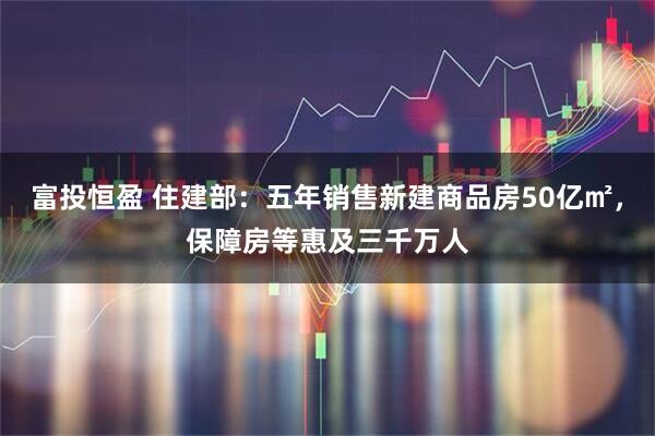 富投恒盈 住建部：五年销售新建商品房50亿㎡，保障房等惠及三千万人