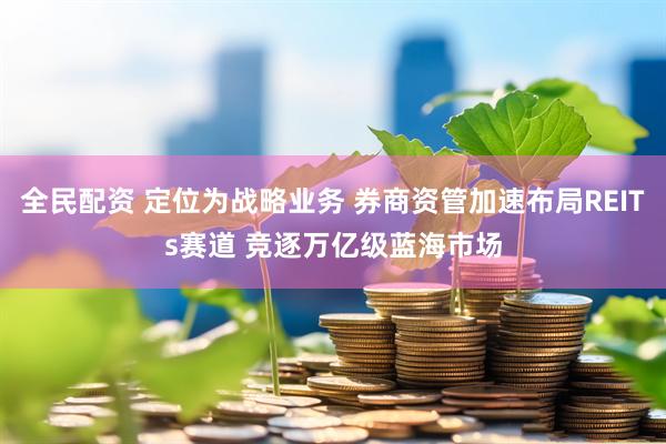 全民配资 定位为战略业务 券商资管加速布局REITs赛道 竞逐万亿级蓝海市场