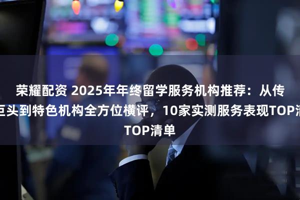 荣耀配资 2025年年终留学服务机构推荐：从传统巨头到特色机构全方位横评，10家实测服务表现TOP清单