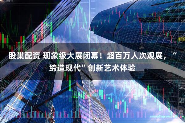 股巢配资 现象级大展闭幕！超百万人次观展，“缔造现代”创新艺术体验